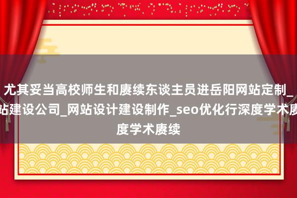 尤其妥当高校师生和赓续东谈主员进岳阳网站定制_网站建设公司_网站设计建设制作_seo优化行深度学术赓续