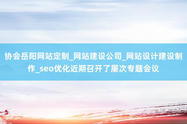 协会岳阳网站定制_网站建设公司_网站设计建设制作_seo优化近期召开了屡次专题会议